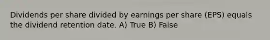 Dividends per share divided by earnings per share (EPS) equals the dividend retention date. A) True B) False