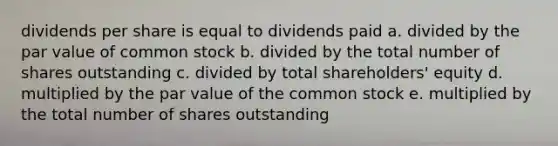 dividends per share is equal to dividends paid a. divided by the par value of common stock b. divided by the total number of shares outstanding c. divided by total shareholders' equity d. multiplied by the par value of the common stock e. multiplied by the total number of shares outstanding