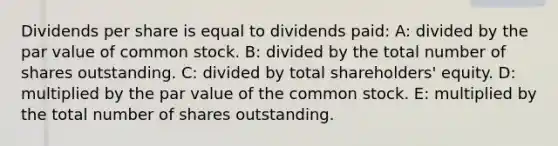 Dividends per share is equal to dividends paid: A: divided by the par value of common stock. B: divided by the total number of shares outstanding. C: divided by total shareholders' equity. D: multiplied by the par value of the common stock. E: multiplied by the total number of shares outstanding.