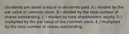 Dividends per share is equal to dividends paid: A ) divided by the par value of common stock. B ) divided by the total number of shares outstanding. C ) divided by total shareholders' equity. D ) multiplied by the par value of the common stock. E ) multiplied by the total number of shares outstanding.