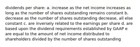 dividends per share: a. increase as the net income increases as long as the number of shares outstanding remains constant b. decrease as the number of shares outstanding decrease, all else constant c. are inversely related to the earnings per share d. are based upon the dividend requirements established by GAAP e are equal to the amount of net income distributed to shareholders divided by the number of shares outstanding