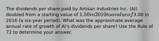 The dividends per share paid by Artisan Industries Inc.​ (AI) doubled from a starting value of​ 1.50 in 2010 to a value of​3.00 in 2016​ (a six-year period). What was the approximate average annual rate of growth of​ AI's dividends per​ share? Use the Rule of 72 to determine your answer.