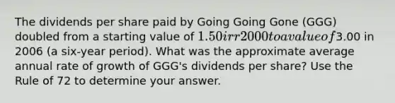 The dividends per share paid by Going Going Gone (GGG) doubled from a starting value of 1.50 irr2000 to a value of3.00 in 2006 (a six-year period). What was the approximate average annual rate of growth of GGG's dividends per share? Use the Rule of 72 to determine your answer.