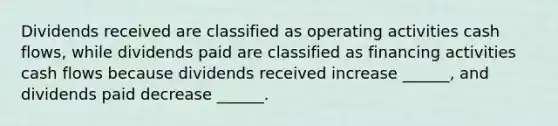 Dividends received are classified as operating activities cash flows, while dividends paid are classified as financing activities cash flows because dividends received increase ______, and dividends paid decrease ______.