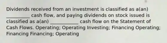 Dividends received from an investment is classified as a(an) __________ cash flow, and paying dividends on stock issued is classified as a(an) ____________ cash flow on the Statement of Cash Flows. Operating; Operating Investing; Financing Operating; Financing Financing; Operating