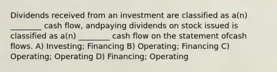 Dividends received from an investment are classified as a(n) ________ cash flow, andpaying dividends on stock issued is classified as a(n) ________ cash flow on the statement ofcash flows. A) Investing; Financing B) Operating; Financing C) Operating; Operating D) Financing; Operating