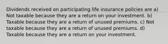 Dividends received on participating life insurance policies are a) Not taxable because they are a return on your investment. b) Taxable because they are a return of unused premiums. c) Not taxable because they are a return of unused premiums. d) Taxable because they are a return on your investment.