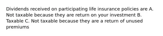 Dividends received on participating life insurance policies are A. Not taxable because they are return on your investment B. Taxable C. Not taxable because they are a return of unused premiums