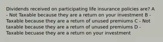 Dividends received on participating life insurance policies are? A - Not Taxable because they are a return on your investment B - Taxable because they are a return of unused premiums C - Not taxable because they are a return of unused premiums D - Taxable becuase they are a return on your investment