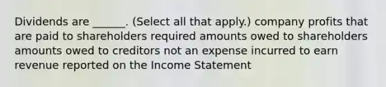 Dividends are ______. (Select all that apply.) company profits that are paid to shareholders required amounts owed to shareholders amounts owed to creditors not an expense incurred to earn revenue reported on the Income Statement