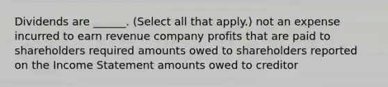 Dividends are ______. (Select all that apply.) not an expense incurred to earn revenue company profits that are paid to shareholders required amounts owed to shareholders reported on the Income Statement amounts owed to creditor