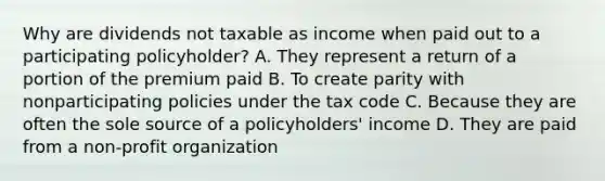 Why are dividends not taxable as income when paid out to a participating policyholder? A. They represent a return of a portion of the premium paid B. To create parity with nonparticipating policies under the tax code C. Because they are often the sole source of a policyholders' income D. They are paid from a non-profit organization