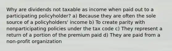 Why are dividends not taxable as income when paid out to a participating policyholder? a) Because they are often the sole source of a policyholders' income b) To create parity with nonparticipating policies under the tax code c) They represent a return of a portion of the premium paid d) They are paid from a non-profit organization