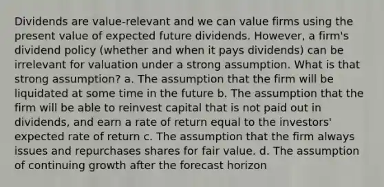 Dividends are value-relevant and we can value firms using the present value of expected future dividends. However, a firm's dividend policy (whether and when it pays dividends) can be irrelevant for valuation under a strong assumption. What is that strong assumption? a. The assumption that the firm will be liquidated at some time in the future b. The assumption that the firm will be able to reinvest capital that is not paid out in dividends, and earn a rate of return equal to the investors' expected rate of return c. The assumption that the firm always issues and repurchases shares for fair value. d. The assumption of continuing growth after the forecast horizon