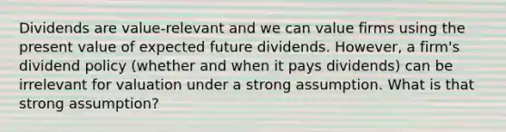 Dividends are value-relevant and we can value firms using the present value of expected future dividends. However, a firm's <a href='https://www.questionai.com/knowledge/kCRi457tpe-dividend-policy' class='anchor-knowledge'>dividend policy</a> (whether and when it pays dividends) can be irrelevant for valuation under a strong assumption. What is that strong assumption?