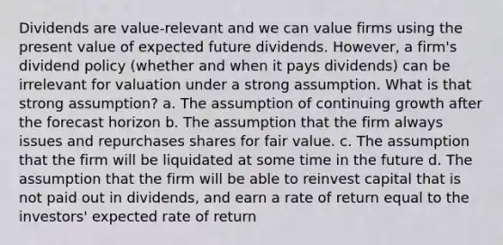 Dividends are value-relevant and we can value firms using the present value of expected future dividends. However, a firm's dividend policy (whether and when it pays dividends) can be irrelevant for valuation under a strong assumption. What is that strong assumption? a. The assumption of continuing growth after the forecast horizon b. The assumption that the firm always issues and repurchases shares for fair value. c. The assumption that the firm will be liquidated at some time in the future d. The assumption that the firm will be able to reinvest capital that is not paid out in dividends, and earn a rate of return equal to the investors' expected rate of return