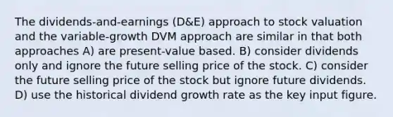 The dividends-and-earnings (D&E) approach to stock valuation and the variable-growth DVM approach are similar in that both approaches A) are present-value based. B) consider dividends only and ignore the future selling price of the stock. C) consider the future selling price of the stock but ignore future dividends. D) use the historical dividend growth rate as the key input figure.