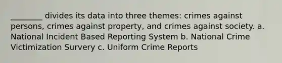 ________ divides its data into three themes: crimes against persons, crimes against property, and crimes against society. a. National Incident Based Reporting System b. National Crime Victimization Survery c. Uniform Crime Reports