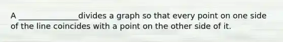 A _______________divides a graph so that every point on one side of the line coincides with a point on the other side of it.