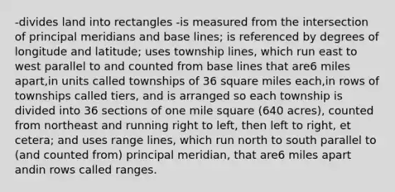 -divides land into rectangles -is measured from the intersection of principal meridians and base lines; is referenced by degrees of longitude and latitude; uses township lines, which run east to west parallel to and counted from base lines that are6 miles apart,in units called townships of 36 square miles each,in rows of townships called tiers, and is arranged so each township is divided into 36 sections of one mile square (640 acres), counted from northeast and running right to left, then left to right, et cetera; and uses range lines, which run north to south parallel to (and counted from) principal meridian, that are6 miles apart andin rows called ranges.