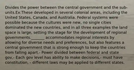 Divides the power between the central government and the sub-units.Ex:These developed in several colonial areas, including the United States, Canada, and Australia. Federal systems were possible because the cultures were new, no single cities dominated the new countries, and in all three examples the land space is large, setting the stage for the development of regional governments._______ accommodates regional interests by allowing for diverse needs and preferences, but also features a central government that is strong enough to keep the countries from falling apart.- Power divided between federal and state gov,- Each gov level has ability to make decisions,- must have constitution, - different laws may be applied to different states.