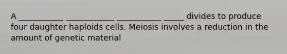 A ___________ ____________ ___________ _____ divides to produce four daughter haploids cells. Meiosis involves a reduction in the amount of genetic material