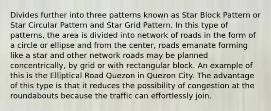 Divides further into three patterns known as Star Block Pattern or Star Circular Pattern and Star Grid Pattern. In this type of patterns, the area is divided into network of roads in the form of a circle or ellipse and from the center, roads emanate forming like a star and other network roads may be planned concentrically, by grid or with rectangular block. An example of this is the Elliptical Road Quezon in Quezon City. The advantage of this type is that it reduces the possibility of congestion at the roundabouts because the traffic can effortlessly join.