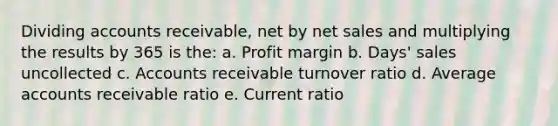 Dividing accounts receivable, net by net sales and multiplying the results by 365 is the: a. Profit margin b. Days' sales uncollected c. Accounts receivable turnover ratio d. Average accounts receivable ratio e. Current ratio