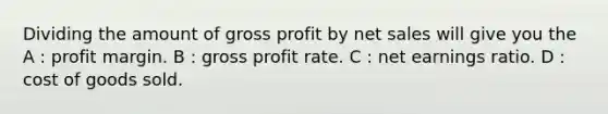 Dividing the amount of gross profit by net sales will give you the A : profit margin. B : gross profit rate. C : net earnings ratio. D : cost of goods sold.