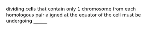 dividing cells that contain only 1 chromosome from each homologous pair aligned at the equator of the cell must be undergoing ______