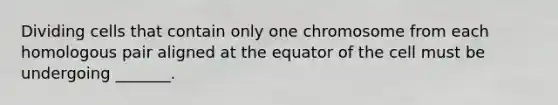 Dividing cells that contain only one chromosome from each homologous pair aligned at the equator of the cell must be undergoing _______.