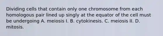 Dividing cells that contain only one chromosome from each homologous pair lined up singly at the equator of the cell must be undergoing A. meiosis I. B. cytokinesis. C. meiosis II. D. mitosis.