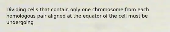 Dividing cells that contain only one chromosome from each homologous pair aligned at the equator of the cell must be undergoing __