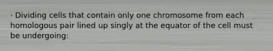 · Dividing cells that contain only one chromosome from each homologous pair lined up singly at the equator of the cell must be undergoing: