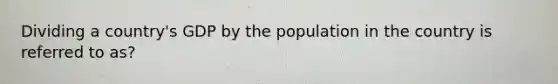 Dividing a country's GDP by the population in the country is referred to as?