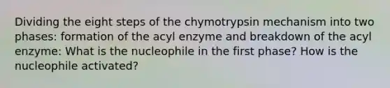 Dividing the eight steps of the chymotrypsin mechanism into two phases: formation of the acyl enzyme and breakdown of the acyl enzyme: What is the nucleophile in the first phase? How is the nucleophile activated?