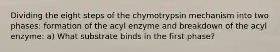 Dividing the eight steps of the chymotrypsin mechanism into two phases: formation of the acyl enzyme and breakdown of the acyl enzyme: a) What substrate binds in the first phase?