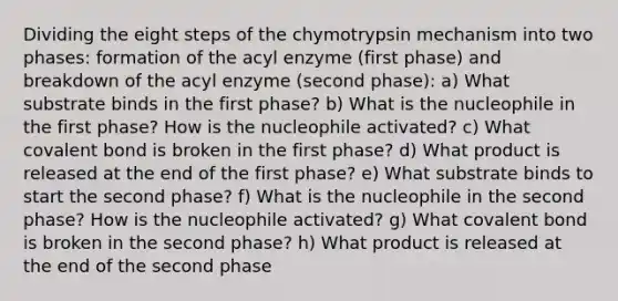 Dividing the eight steps of the chymotrypsin mechanism into two phases: formation of the acyl enzyme (first phase) and breakdown of the acyl enzyme (second phase): a) What substrate binds in the first phase? b) What is the nucleophile in the first phase? How is the nucleophile activated? c) What covalent bond is broken in the first phase? d) What product is released at the end of the first phase? e) What substrate binds to start the second phase? f) What is the nucleophile in the second phase? How is the nucleophile activated? g) What covalent bond is broken in the second phase? h) What product is released at the end of the second phase