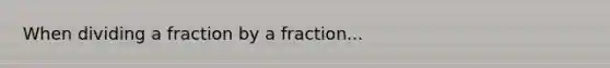 When dividing a fraction by a fraction...