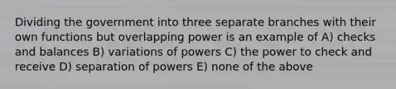 Dividing the government into three separate branches with their own functions but overlapping power is an example of A) checks and balances B) variations of powers C) the power to check and receive D) separation of powers E) none of the above