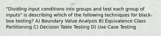 "Dividing input conditions into groups and test each group of inputs" is describing which of the following techniques for black-box testing? A) Boundary Value Analysis B) Equivalence Class Partitioning C) Decision Table Testing D) Use Case Testing