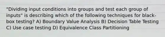 "Dividing input conditions into groups and test each group of inputs" is describing which of the following techniques for black-box testing? A) Boundary Value Analysis B) Decision Table Testing C) Use case testing D) Equivalence Class Partitioning