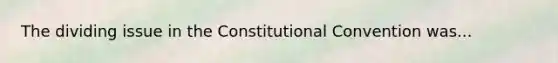 The dividing issue in the Constitutional Convention was...