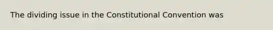 The dividing issue in the Constitutional Convention was