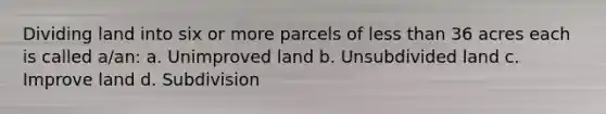 Dividing land into six or more parcels of less than 36 acres each is called a/an: a. Unimproved land b. Unsubdivided land c. Improve land d. Subdivision