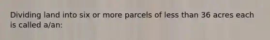 Dividing land into six or more parcels of less than 36 acres each is called a/an:
