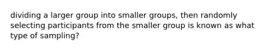 dividing a larger group into smaller groups, then randomly selecting participants from the smaller group is known as what type of sampling?