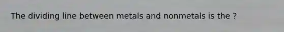 The dividing line between metals and nonmetals is the ?