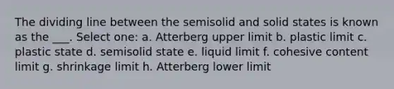 The dividing line between the semisolid and solid states is known as the ___. Select one: a. Atterberg upper limit b. plastic limit c. plastic state d. semisolid state e. liquid limit f. cohesive content limit g. shrinkage limit h. Atterberg lower limit