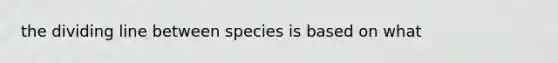 the dividing line between species is based on what